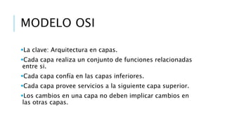 MODELO OSI 
La clave: Arquitectura en capas. 
Cada capa realiza un conjunto de funciones relacionadas 
entre si. 
Cada capa confía en las capas inferiores. 
Cada capa provee servicios a la siguiente capa superior. 
Los cambios en una capa no deben implicar cambios en 
las otras capas. 
 