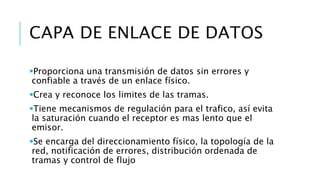 CAPA DE ENLACE DE DATOS 
Proporciona una transmisión de datos sin errores y 
confiable a través de un enlace físico. 
Crea y reconoce los limites de las tramas. 
Tiene mecanismos de regulación para el trafico, así evita 
la saturación cuando el receptor es mas lento que el 
emisor. 
Se encarga del direccionamiento físico, la topología de la 
red, notificación de errores, distribución ordenada de 
tramas y control de flujo 
 