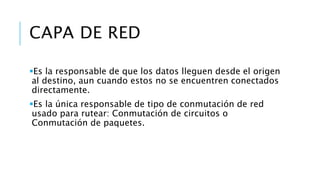 CAPA DE RED 
Es la responsable de que los datos lleguen desde el origen 
al destino, aun cuando estos no se encuentren conectados 
directamente. 
Es la única responsable de tipo de conmutación de red 
usado para rutear: Conmutación de circuitos o 
Conmutación de paquetes. 
 