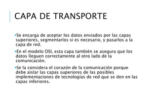 CAPA DE TRANSPORTE 
Se encarga de aceptar los datos enviados por las capas 
superiores, segmentarlos si es necesario, y pasarlos a la 
capa de red. 
En el modelo OSI, esta capa también se asegura que los 
datos lleguen correctamente al otro lado de la 
comunicación. 
Se la considera el corazón de la comunicación porque 
debe aislar las capas superiores de las posibles 
implementaciones de tecnologías de red que se den en las 
capas inferiores. 
 