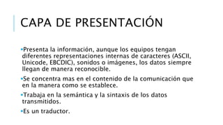 CAPA DE PRESENTACIÓN 
Presenta la información, aunque los equipos tengan 
diferentes representaciones internas de caracteres (ASCII, 
Unicode, EBCDIC), sonidos o imágenes, los datos siempre 
llegan de manera reconocible. 
Se concentra mas en el contenido de la comunicación que 
en la manera como se establece. 
Trabaja en la semántica y la sintaxis de los datos 
transmitidos. 
Es un traductor. 
 
