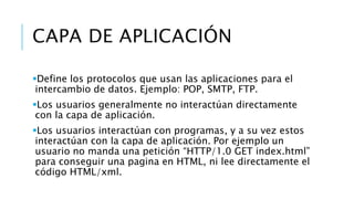 CAPA DE APLICACIÓN 
Define los protocolos que usan las aplicaciones para el 
intercambio de datos. Ejemplo: POP, SMTP, FTP. 
Los usuarios generalmente no interactúan directamente 
con la capa de aplicación. 
Los usuarios interactúan con programas, y a su vez estos 
interactúan con la capa de aplicación. Por ejemplo un 
usuario no manda una petición “HTTP/1.0 GET index.html” 
para conseguir una pagina en HTML, ni lee directamente el 
código HTML/xml. 
 