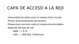 CAPA DE ACCESO A LA RED 
Intercambio de datos entre el sistema final y la red. 
Provee direccionamiento del destino. 
Proporciona servicios como el manejo de prioridades. 
Depende del tipo de red 
WAN => X.25 
LAN => IEEE 802.3 (Ethernet) 
 