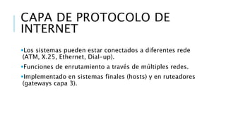 CAPA DE PROTOCOLO DE 
INTERNET 
Los sistemas pueden estar conectados a diferentes rede 
(ATM, X.25, Ethernet, Dial-up). 
Funciones de enrutamiento a través de múltiples redes. 
Implementado en sistemas finales (hosts) y en ruteadores 
(gateways capa 3). 
 