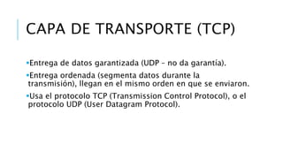 CAPA DE TRANSPORTE (TCP) 
Entrega de datos garantizada (UDP – no da garantía). 
Entrega ordenada (segmenta datos durante la 
transmisión), llegan en el mismo orden en que se enviaron. 
Usa el protocolo TCP (Transmission Control Protocol), o el 
protocolo UDP (User Datagram Protocol). 
 