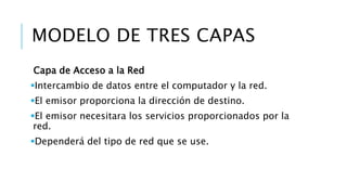 MODELO DE TRES CAPAS 
Capa de Acceso a la Red 
Intercambio de datos entre el computador y la red. 
El emisor proporciona la dirección de destino. 
El emisor necesitara los servicios proporcionados por la 
red. 
Dependerá del tipo de red que se use. 
 