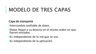 MODELO DE TRES CAPAS 
Capa de transporte 
Intercambio confiable de datos. 
Datos llegan a su destino en el mismo orden en que 
fueron enviados. 
Es independiente de la red que se use. 
Es independiente de la aplicación. 
 