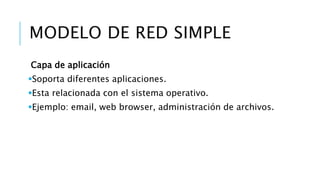 MODELO DE RED SIMPLE 
Capa de aplicación 
Soporta diferentes aplicaciones. 
Esta relacionada con el sistema operativo. 
Ejemplo: email, web browser, administración de archivos. 
 