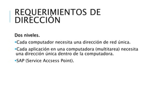 REQUERIMIENTOS DE 
DIRECCIÓN 
Dos niveles. 
Cada computador necesita una dirección de red única. 
Cada aplicación en una computadora (multitarea) necesita 
una dirección única dentro de la computadora. 
SAP (Service Accsess Point). 
 