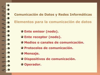 Ente emisor (nodo).
Ente receptor (nodo).
Medios o canales de comunicación.
Protocolos de comunicación.
Mensaje.
Dispositivos de comunicación.
Operador.
Elementos para la comunicación de datos
Comunicación de Datos y Redes Informáticas
 