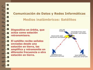 Dispositivo en órbita, que
actúa como estación
retransmisora.
El satélite recibe señales
enviadas desde una
estación en tierra, las
amplifica y retransmite en
diferente frecuencia a otra
estación en tierra.
Medios inalámbricos: Satélites
Comunicación de Datos y Redes Informáticas
 