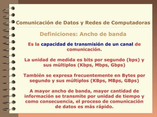 Es la capacidad de transmisión de un canal de
comunicación.
La unidad de medida es bits por segundo (bps) y
sus múltiplos (Kbps, Mbps, Gbps)
También se expresa frecuentemente en Bytes por
segundo y sus múltiplos (KBps, MBps, GBps)
A mayor ancho de banda, mayor cantidad de
información se transmite por unidad de tiempo y
como consecuencia, el proceso de comunicación
de datos es más rápido.
Comunicación de Datos y Redes de Computadoras
Definiciones: Ancho de banda
 