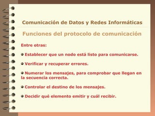 Entre otras:
Establecer que un nodo está listo para comunicarse.
Verificar y recuperar errores.
Numerar los mensajes, para comprobar que llegan en
la secuencia correcta.
Controlar el destino de los mensajes.
Decidir qué elemento emitir y cuál recibir.
Funciones del protocolo de comunicación
Comunicación de Datos y Redes Informáticas
 