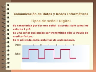 Se caracteriza por ser una señal discreta: solo toma los
valores 1 y 0.
Es una señal que puede ser transmitida sólo a través de
medios físicos.
Es la utilizada entre sistemas de ordenadores.
Tipos de señal: Digital
Señal
Datos 1 0 1 0 1 0
Comunicación de Datos y Redes Informáticas
 