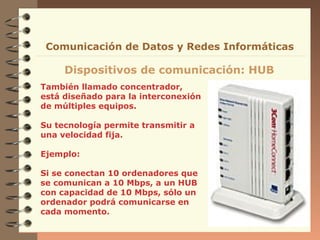 También llamado concentrador,
está diseñado para la interconexión
de múltiples equipos.
Su tecnología permite transmitir a
una velocidad fija.
Ejemplo:
Si se conectan 10 ordenadores que
se comunican a 10 Mbps, a un HUB
con capacidad de 10 Mbps, sólo un
ordenador podrá comunicarse en
cada momento.
Dispositivos de comunicación: HUB
Comunicación de Datos y Redes Informáticas
 