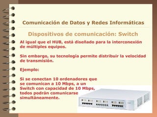 Al igual que el HUB, está diseñado para la interconexión
de múltiples equipos.
Sin embargo, su tecnología permite distribuir la velocidad
de transmisión.
Dispositivos de comunicación: Switch
Comunicación de Datos y Redes Informáticas
Ejemplo:
Si se conectan 10 ordenadores que
se comunican a 10 Mbps, a un
Switch con capacidad de 10 Mbps,
todos podrán comunicarse
simultáneamente.
 