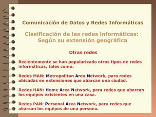 Otras redes
Clasificación de las redes informáticas:
Según su extensión geográfica
Comunicación de Datos y Redes Informáticas
Recientemente se han popularizado otros tipos de redes
informáticas, tales como:
Redes MAN: Metropolitan Area Network, para redes
ubicadas en extensiones que abarcan una ciudad.
Redes HAN: Home Area Network, para redes que abarcan
los equipos existentes en una casa.
Redes PAN: Personal Area Network, para redes que
abarcan los equipos de una persona.
 
