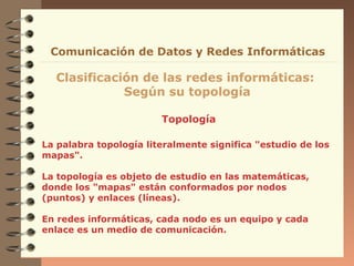 Topología
Clasificación de las redes informáticas:
Según su topología
Comunicación de Datos y Redes Informáticas
La palabra topología literalmente significa "estudio de los
mapas".
La topología es objeto de estudio en las matemáticas,
donde los "mapas" están conformados por nodos
(puntos) y enlaces (líneas).
En redes informáticas, cada nodo es un equipo y cada
enlace es un medio de comunicación.
 