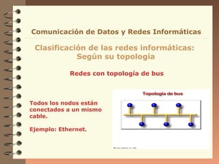 Redes con topología de bus
Clasificación de las redes informáticas:
Según su topología
Comunicación de Datos y Redes Informáticas
Todos los nodos están
conectados a un mismo
cable.
Ejemplo: Ethernet.
 