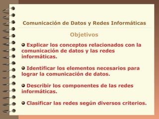 Explicar los conceptos relacionados con la
comunicación de datos y las redes
informáticas.
Identificar los elementos necesarios para
lograr la comunicación de datos.
Describir los componentes de las redes
informáticas.
Clasificar las redes según diversos criterios.
Comunicación de Datos y Redes Informáticas
Objetivos
 