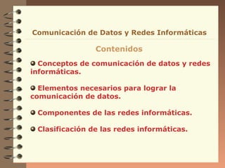 Conceptos de comunicación de datos y redes
informáticas.
Elementos necesarios para lograr la
comunicación de datos.
Componentes de las redes informáticas.
Clasificación de las redes informáticas.
Comunicación de Datos y Redes Informáticas
Contenidos
 
