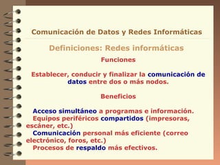 Funciones
Establecer, conducir y finalizar la comunicación de
datos entre dos o más nodos.
Beneficios
Acceso simultáneo a programas e información.
Equipos periféricos compartidos (impresoras,
escáner, etc.)
Comunicación personal más eficiente (correo
electrónico, foros, etc.)
Procesos de respaldo más efectivos.
Definiciones: Redes informáticas
Comunicación de Datos y Redes Informáticas
 