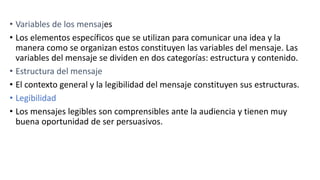 • Variables de los mensajes
• Los elementos específicos que se utilizan para comunicar una idea y la
manera como se organizan estos constituyen las variables del mensaje. Las
variables del mensaje se dividen en dos categorías: estructura y contenido.
• Estructura del mensaje
• El contexto general y la legibilidad del mensaje constituyen sus estructuras.
• Legibilidad
• Los mensajes legibles son comprensibles ante la audiencia y tienen muy
buena oportunidad de ser persuasivos.
 