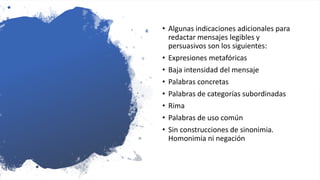 • Algunas indicaciones adicionales para
redactar mensajes legibles y
persuasivos son los siguientes:
• Expresiones metafóricas
• Baja intensidad del mensaje
• Palabras concretas
• Palabras de categorías subordinadas
• Rima
• Palabras de uso común
• Sin construcciones de sinonimia.
Homonimia ni negación
 