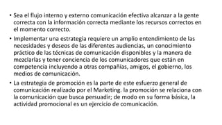 • Sea el flujo interno y externo comunicación efectiva alcanzar a la gente
correcta con la información correcta mediante los recursos correctos en
el momento correcto.
• Implementar una estrategia requiere un amplio entendimiento de las
necesidades y deseos de las diferentes audiencias, un conocimiento
práctico de las técnicas de comunicación disponibles y la manera de
mezclarlas y tener conciencia de los comunicadores que están en
competencia incluyendo a otras compañías, amigos, el gobierno, los
medios de comunicación.
• La estrategia de promoción es la parte de este esfuerzo general de
comunicación realizado por el Marketing. la promoción se relaciona con
la comunicación que busca persuadir; de modo en su forma básica, la
actividad promocional es un ejercicio de comunicación.
 