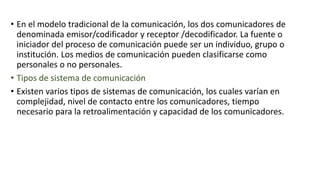 • En el modelo tradicional de la comunicación, los dos comunicadores de
denominada emisor/codificador y receptor /decodificador. La fuente o
iniciador del proceso de comunicación puede ser un individuo, grupo o
institución. Los medios de comunicación pueden clasificarse como
personales o no personales.
• Tipos de sistema de comunicación
• Existen varios tipos de sistemas de comunicación, los cuales varían en
complejidad, nivel de contacto entre los comunicadores, tiempo
necesario para la retroalimentación y capacidad de los comunicadores.
 