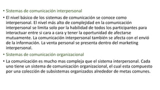 • Sistemas de comunicación interpersonal
• El nivel básico de los sistemas de comunicación se conoce como
interpersonal. El nivel más alto de complejidad en la comunicación
interpersonal se limita solo por la habilidad de todos los participantes para
interactuar entre si cara a cara y tener la oportunidad de afectarse
mutuamente. La comunicación interpersonal también se afecta con el envió
de la información. La venta personal se presenta dentro del marketing
interpersonal.
• Sistemas de comunicación organizacional
• La comunicación es mucho mas compleja que el sistema interpersonal. Cada
uno tiene un sistema de comunicación organizacional, el cual esta compuesto
por una colección de subsistemas organizados alrededor de metas comunes.
 