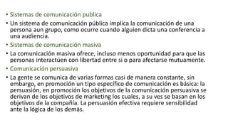 • Sistemas de comunicación publica
• Un sistema de comunicación pública implica la comunicación de una
persona aun grupo, como ocurre cuando alguien dicta una conferencia a
una audiencia.
• Sistemas de comunicación masiva
• La comunicación masiva ofrece, incluso menos oportunidad para que las
personas interactúen con libertad entre si o para afectarse mutuamente.
• Comunicación persuasiva
• La gente se comunica de varias formas casi de manera constante, sin
embargo, en promoción un tipo específico de comunicación es básica: la
persuasión, en promoción los objetivos de la comunicación persuasiva se
derivan de los objetivos de marketing los cuales, a su ves se basan en los
objetivos de la compañía. La persuasión efectiva requiere sensibilidad
ante la lógica de los demás.
 