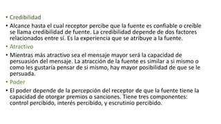 • Credibilidad
• Alcance hasta el cual receptor percibe que la fuente es confiable o creíble
se llama credibilidad de fuente. La credibilidad depende de dos factores
relacionados entre sí. Es la experiencia que se atribuye a la fuente.
• Atractivo
• Mientras más atractivo sea el mensaje mayor será la capacidad de
persuasión del mensaje. La atracción de la fuente es similar a si mismo o
como les gustaría pensar de si mismo, hay mayor posibilidad de que se le
persuada.
• Poder
• El poder depende de la percepción del receptor de que la fuente tiene la
capacidad de otorgar premios o sanciones. Tiene tres componentes:
control percibido, interés percibido, y escrutinio percibido.
 