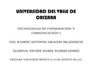 UNIVERSIDAD DEL VALLE DE
           ORIZABA

    TECNOLOGIAS DE INFORMACION Y
          COMUNICACIÓN I

ING. RAMON ANTONIO ARAGON MLADOSICH

 ALUMNA: DENISE ISABEL FLORES GOMEZ

ORIZABA VERACRUZ MEXICO A 22 DE AGOSTO DE 2012
 