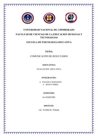 UNIVERSIDAD NACIONAL DE CHIMBORAZO
FACULTAD DE CIENCIAS DE LA EDUCACION HUMANAS Y
TECNOLOGIAS
ESCUELA DE PSICOLOGIA EDUCATIVA
TEMA:
COMUNICACIÓN DE RESULTADOS
ASIGNATURA:
EVALUACION EDUCATIVA
INTEGRANTES:
 PAULINA MANZANO
 JENNY PEREZ
SEMESTRE:
6to SEMESTRE
DOCENTE:
LIC. PATRICIO TOBAR
 