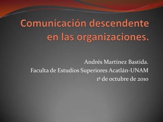 Comunicación descendente en las organizaciones. Andrés Martínez Bastida. Faculta de Estudios Superiores Acatlán-UNAM 1º de octubre de 2010 