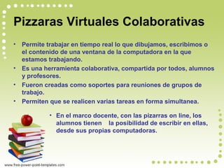 Pizzaras Virtuales Colaborativas
• Permite trabajar en tiempo real lo que dibujamos, escribimos o
el contenido de una ventana de la computadora en la que
estamos trabajando.
• Es una herramienta colaborativa, compartida por todos, alumnos
y profesores.
• Fueron creadas como soportes para reuniones de grupos de
trabajo.
• Permiten que se realicen varias tareas en forma simultanea.
• En el marco docente, con las pizarras on line, los
alumnos tienen la posibilidad de escribir en ellas,
desde sus propias computadoras.
 