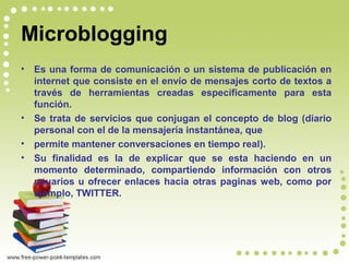 Microblogging
• Es una forma de comunicación o un sistema de publicación en
internet que consiste en el envío de mensajes corto de textos a
través de herramientas creadas específicamente para esta
función.
• Se trata de servicios que conjugan el concepto de blog (diario
personal con el de la mensajería instantánea, que
• permite mantener conversaciones en tiempo real).
• Su finalidad es la de explicar que se esta haciendo en un
momento determinado, compartiendo información con otros
usuarios u ofrecer enlaces hacia otras paginas web, como por
ejemplo, TWITTER.
 