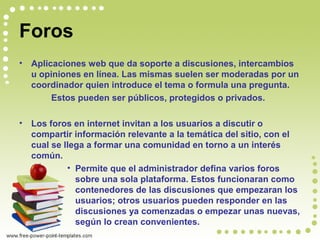 Foros
• Aplicaciones web que da soporte a discusiones, intercambios
u opiniones en línea. Las mismas suelen ser moderadas por un
coordinador quien introduce el tema o formula una pregunta.
Estos pueden ser públicos, protegidos o privados.
• Los foros en internet invitan a los usuarios a discutir o
compartir información relevante a la temática del sitio, con el
cual se llega a formar una comunidad en torno a un interés
común.
• Permite que el administrador defina varios foros
sobre una sola plataforma. Estos funcionaran como
contenedores de las discusiones que empezaran los
usuarios; otros usuarios pueden responder en las
discusiones ya comenzadas o empezar unas nuevas,
según lo crean convenientes.
 