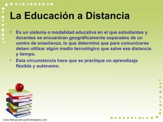 La Educación a Distancia
• Es un sistema o modalidad educativa en el que estudiantes y
docentes se encuentran geográficamente separados de un
centro de enseñanza, lo que determina que para comunicarse
deben utilizar algún medio tecnológico que salve esa distancia
y tiempo.
• Esta circunstancia hace que se practique un aprendizaje
flexible y autónomo.
 