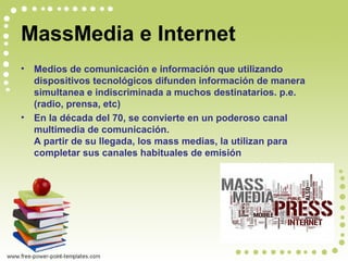 MassMedia e Internet
• Medios de comunicación e información que utilizando
dispositivos tecnológicos difunden información de manera
simultanea e indiscriminada a muchos destinatarios. p.e.
(radio, prensa, etc)
• En la década del 70, se convierte en un poderoso canal
multimedia de comunicación.
A partir de su llegada, los mass medias, la utilizan para
completar sus canales habituales de emisión
 