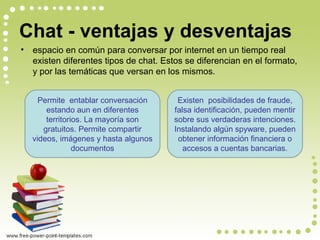 • espacio en común para conversar por internet en un tiempo real
existen diferentes tipos de chat. Estos se diferencian en el formato,
y por las temáticas que versan en los mismos.
Permite entablar conversación
estando aun en diferentes
territorios. La mayoría son
gratuitos. Permite compartir
videos, imágenes y hasta algunos
documentos
Existen posibilidades de fraude,
falsa identificación, pueden mentir
sobre sus verdaderas intenciones.
Instalando algún spyware, pueden
obtener información financiera o
accesos a cuentas bancarias.
Chat - ventajas y desventajas
 