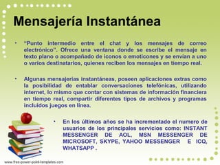 Mensajería Instantánea
• “Punto intermedio entre el chat y los mensajes de correo
electrónico”. Ofrece una ventana donde se escribe el mensaje en
texto plano o acompañado de iconos o emoticones y se envían a uno
o varios destinatarios, quienes reciben los mensajes en tiempo real.
• Algunas mensajerías instantáneas, poseen aplicaciones extras como
la posibilidad de entablar conversaciones telefónicas, utilizando
internet, lo mismo que contar con sistemas de información financiera
en tiempo real, compartir diferentes tipos de archivos y programas
incluidos juegos en línea.
• En los últimos años se ha incrementado el numero de
usuarios de los principales servicios como: INSTANT
MESSENGER DE AOL, MSN MESSENGER DE
MICROSOFT, SKYPE, YAHOO MESSENGER E ICQ,
WHATSAPP .
 