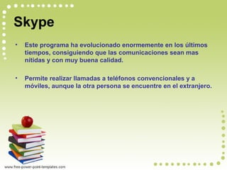 Skype
• Este programa ha evolucionado enormemente en los últimos
tiempos, consiguiendo que las comunicaciones sean mas
nítidas y con muy buena calidad.
• Permite realizar llamadas a teléfonos convencionales y a
móviles, aunque la otra persona se encuentre en el extranjero.
 
