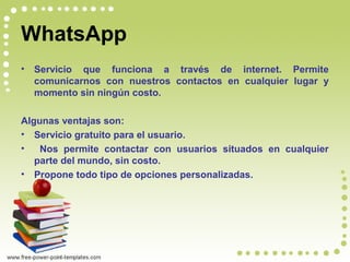 WhatsApp
• Servicio que funciona a través de internet. Permite
comunicarnos con nuestros contactos en cualquier lugar y
momento sin ningún costo.
Algunas ventajas son:
• Servicio gratuito para el usuario.
• Nos permite contactar con usuarios situados en cualquier
parte del mundo, sin costo.
• Propone todo tipo de opciones personalizadas.
 
