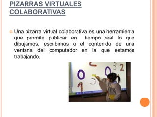 PIZARRAS VIRTUALES
COLABORATIVAS
 Una pizarra virtual colaborativa es una herramienta
que permite publicar en tiempo real lo que
dibujamos, escribimos o el contenido de una
ventana del computador en la que estamos
trabajando.
 