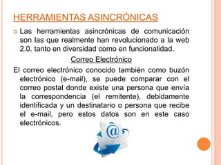 HERRAMIENTAS ASINCRÓNICAS
 Las herramientas asincrónicas de comunicación
son las que realmente han revolucionado a la web
2.0. tanto en diversidad como en funcionalidad.
Correo Electrónico
El correo electrónico conocido también como buzón
electrónico (e-mail), se puede comparar con el
correo postal donde existe una persona que envía
la correspondencia (el remitente), debidamente
identificada y un destinatario o persona que recibe
el e-mail, pero estos datos son en este caso
electrónicos.
 