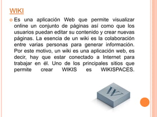 WIKI
 Es una aplicación Web que permite visualizar
online un conjunto de páginas así como que los
usuarios puedan editar su contenido y crear nuevas
páginas. La esencia de un wiki es la colaboración
entre varias personas para generar información.
Por este motivo, un wiki es una aplicación web, es
decir, hay que estar conectado a Internet para
trabajar en él. Uno de los principales sitios que
permite crear WIKIS es WIKISPACES.
 