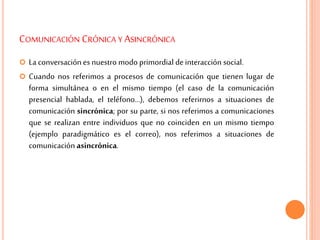 COMUNICACIÓN CRÓNICA Y ASINCRÓNICA
 La conversación es nuestro modo primordial deinteracción social.
 Cuando nos referimos a procesos de comunicación que tienen lugar de
forma simultánea o en el mismo tiempo (el caso de la comunicación
presencial hablada, el teléfono…), debemos referirnos a situaciones de
comunicación sincrónica; por su parte, si nos referimos a comunicaciones
que se realizan entre individuos que no coinciden en un mismo tiempo
(ejemplo paradigmático es el correo), nos referimos a situaciones de
comunicación asincrónica.
 