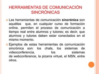 HERRAMIENTAS DE COMUNICACIÓN
SINCRÓNICAS
 Las herramientas de comunicación sincrónica son
aquéllas que, en cualquier curso de formación
online, permiten el proceso de comunicación a
tiempo real entre alumnos y tutores; es decir, que
alumnos y tutores deben estar conectados en el
mismo momento.
 Ejemplos de estas herramientas de comunicación
sincrónica son: los chats, los sistemas de
videoconferencia, los sistemas
de webconference, la pizarra virtual, el MSN, entre
otros.
 
